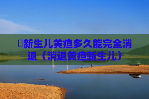 ​新生儿黄疸多久能完全消退（消退黄疸新生儿）