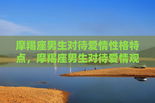 摩羯座男生对待爱情性格特点，摩羯座男生对待爱情观