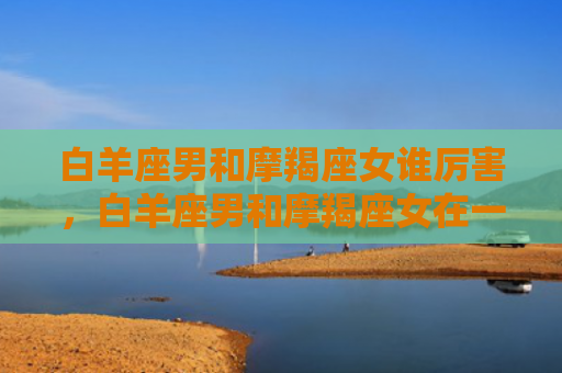 白羊座男和摩羯座女谁厉害，白羊座男和摩羯座女在一起合适吗