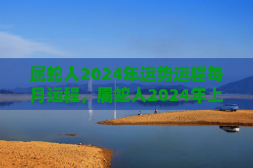 属蛇人2024年运势运程每月运程，属蛇人2024年上半年运势每月运程详解