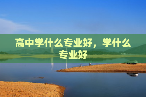 高中学什么专业好，学什么专业好