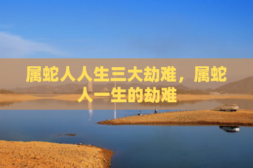 属蛇人人生三大劫难，属蛇人一生的劫难