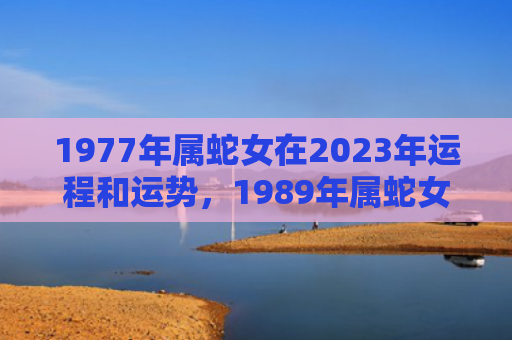 1977年属蛇女在2023年运程和运势，1989年属蛇女2023年全年运势