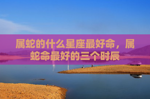 属蛇的什么星座最好命，属蛇命最好的三个时辰