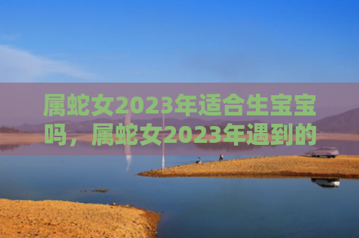 属蛇女2023年适合生宝宝吗，属蛇女2023年遇到的劫难
