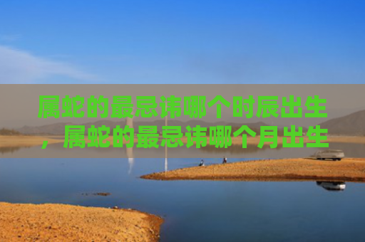 属蛇的最忌讳哪个时辰出生，属蛇的最忌讳哪个月出生