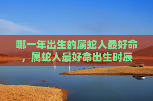 哪一年出生的属蛇人最好命，属蛇人最好命出生时辰