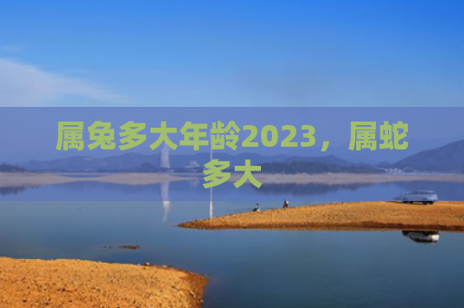 属兔多大年龄2023，属蛇多大