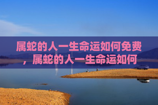 属蛇的人一生命运如何免费，属蛇的人一生命运如何