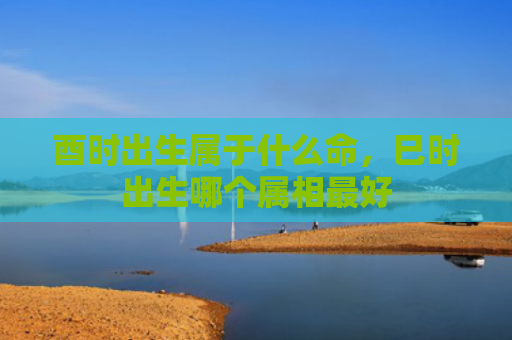 酉时出生属于什么命，巳时出生哪个属相最好