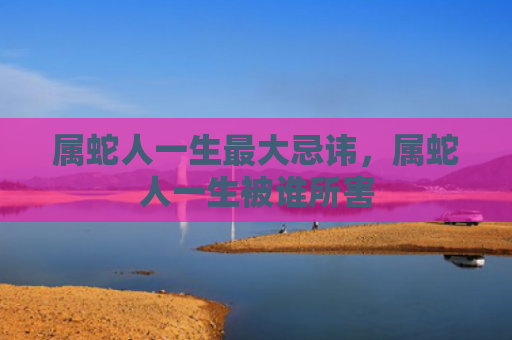 属蛇人一生最大忌讳，属蛇人一生被谁所害