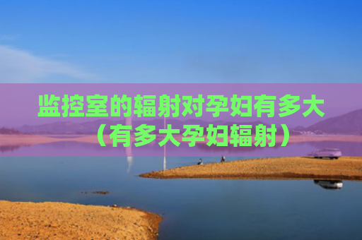 监控室的辐射对孕妇有多大（有多大孕妇辐射）