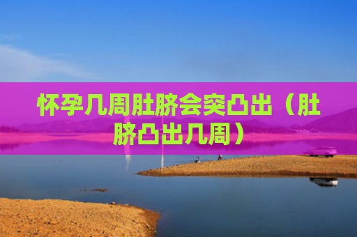 怀孕几周肚脐会突凸出（肚脐凸出几周）