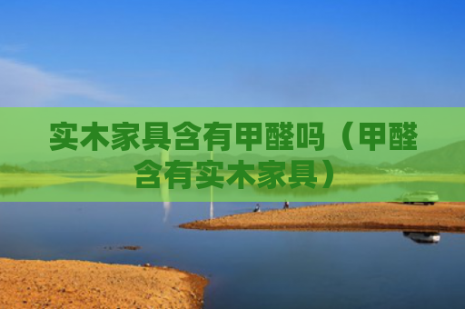 实木家具含有甲醛吗（甲醛含有实木家具）