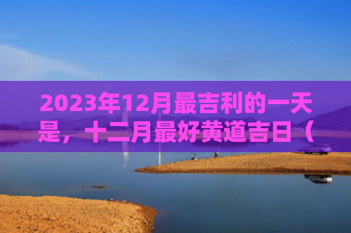 2023年12月最吉利的一天是，十二月最好黄道吉日（十二月黄道吉日吉利）