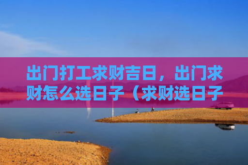 出门打工求财吉日，出门求财怎么选日子（求财选日子吉日）