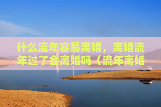 什么流年容易离婚，离婚流年过了会离婚吗（流年离婚过了）