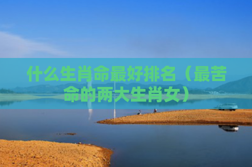 什么生肖命最好排名（最苦命的两大生肖女）