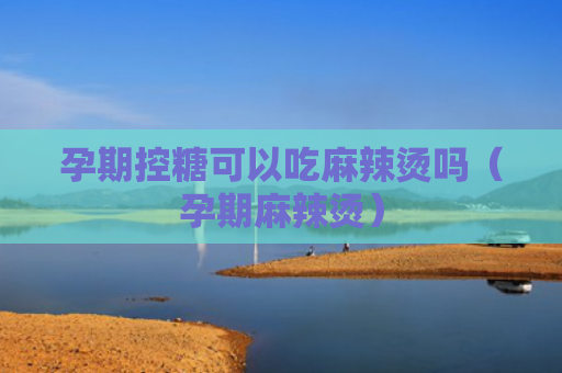 孕期控糖可以吃麻辣烫吗（孕期麻辣烫）