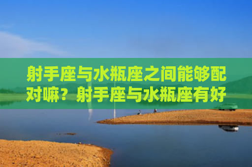 射手座与水瓶座之间能够配对嘛？射手座与水瓶座有好结局嘛？