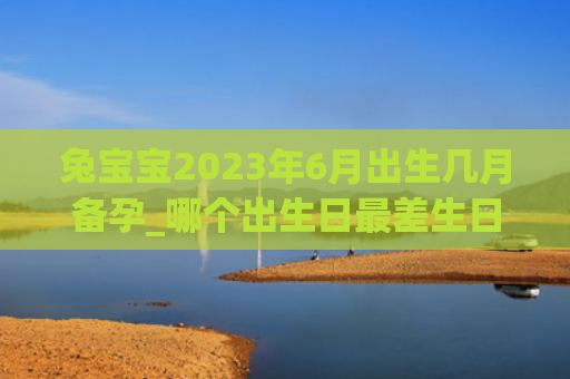 兔宝宝2023年6月出生几月备孕_哪个出生日最差生日出生最差