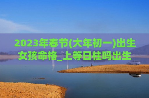 2023年春节(大年初一)出生女孩命格_上等日柱吗出生大年初一命格