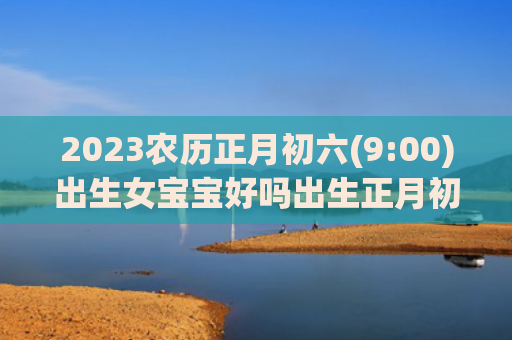 2023农历正月初六(9:00)出生女宝宝好吗出生正月初六农历