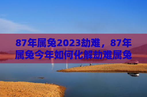 87年属兔2023劫难，87年属兔今年如何化解劫难属兔属兔今年化解