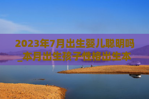 2023年7月出生婴儿聪明吗_本月出生孩子性格出生本月孩子性格