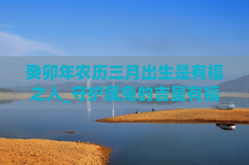 癸卯年农历三月出生是有福之人_守护属兔的吉星有福之人出生农历三月