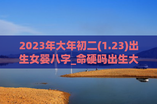 2023年大年初二(1.23)出生女婴八字_命硬吗出生大年初二八字
