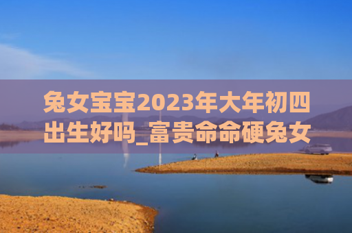 兔女宝宝2023年大年初四出生好吗_富贵命命硬兔女命硬富贵