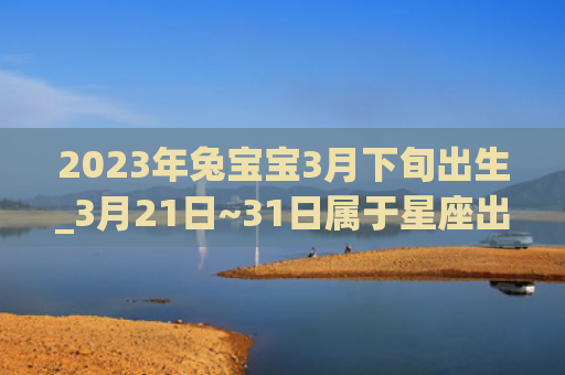 2023年兔宝宝3月下旬出生_3月21日~31日属于星座出生星座下旬
