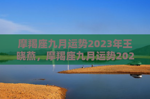 摩羯座九月运势2023年王晓燕，摩羯座九月运势2023年女