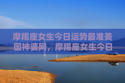 摩羯座女生今日运势最准美国神婆网，摩羯座女生今日运势考试运势