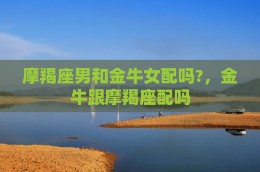 摩羯座男和金牛女配吗?，金牛跟摩羯座配吗