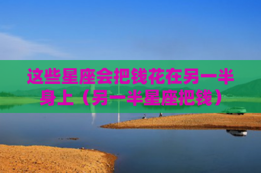 这些星座会把钱花在另一半身上（另一半星座把钱）