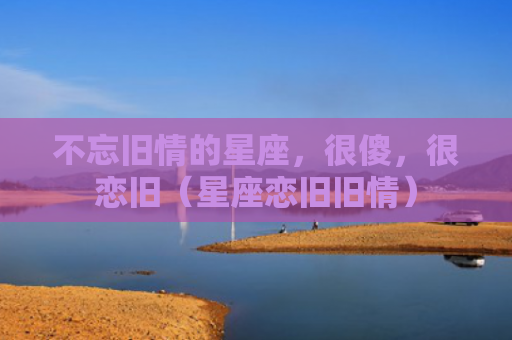 不忘旧情的星座，很傻，很恋旧（星座恋旧旧情）
