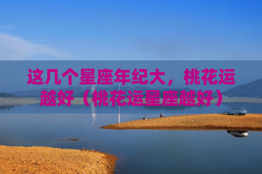 这几个星座年纪大，桃花运越好（桃花运星座越好）
