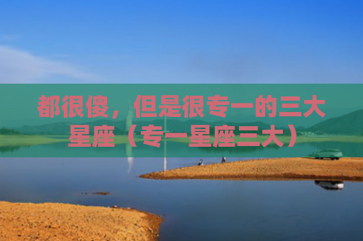都很傻，但是很专一的三大星座（专一星座三大）