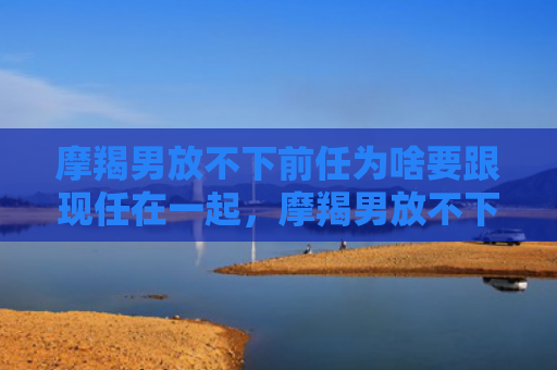 摩羯男放不下前任为啥要跟现任在一起，摩羯男放不下前任和我在一起