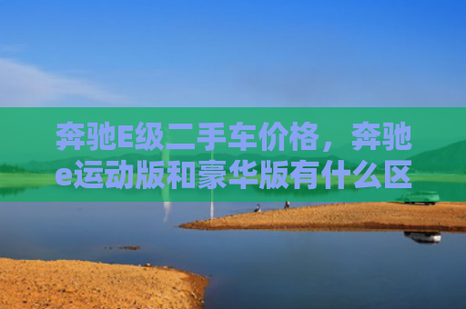 奔驰E级二手车价格，奔驰e运动版和豪华版有什么区别（奔驰二手车豪华版）