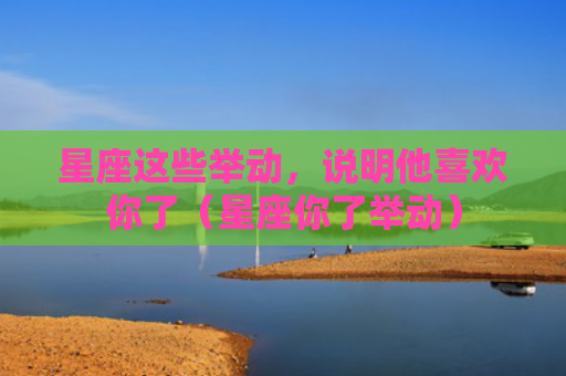 星座这些举动，说明他喜欢你了（星座你了举动）