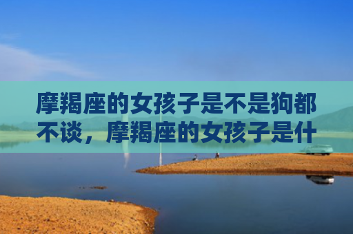 摩羯座的女孩子是不是狗都不谈，摩羯座的女孩子是什么样的性格