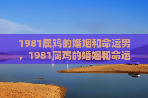 1981属鸡的婚姻和命运男，1981属鸡的婚姻和命运