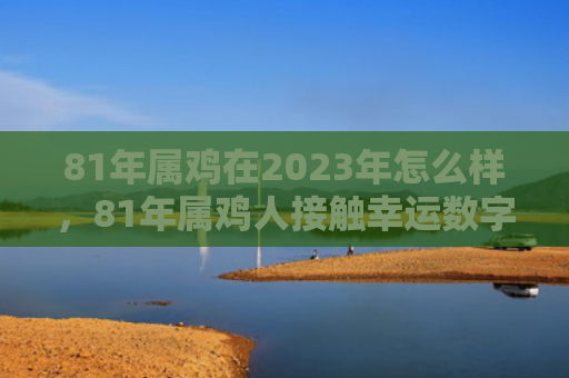 81年属鸡在2023年怎么样，81年属鸡人接触幸运数字怎么样