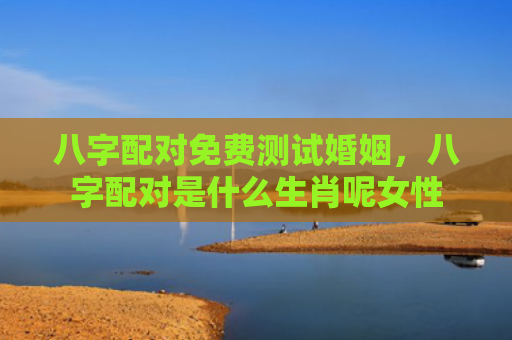 八字配对免费测试婚姻，八字配对是什么生肖呢女性