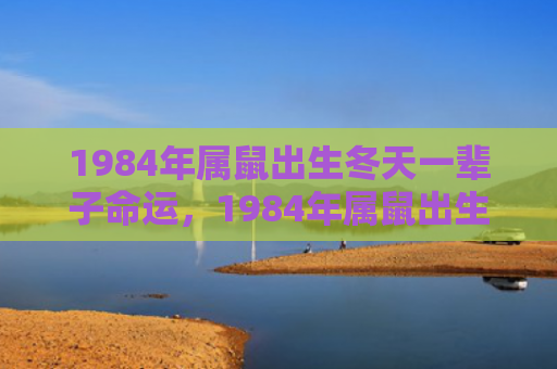 1984年属鼠出生冬天一辈子命运，1984年属鼠出生在什么时候最好
