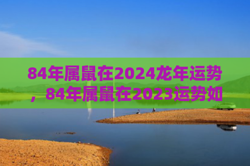 84年属鼠在2024龙年运势，84年属鼠在2023运势如何