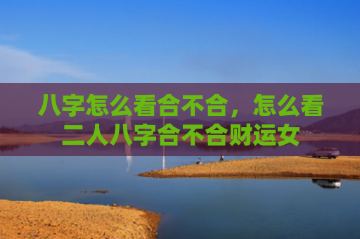 八字怎么看合不合，怎么看二人八字合不合财运女